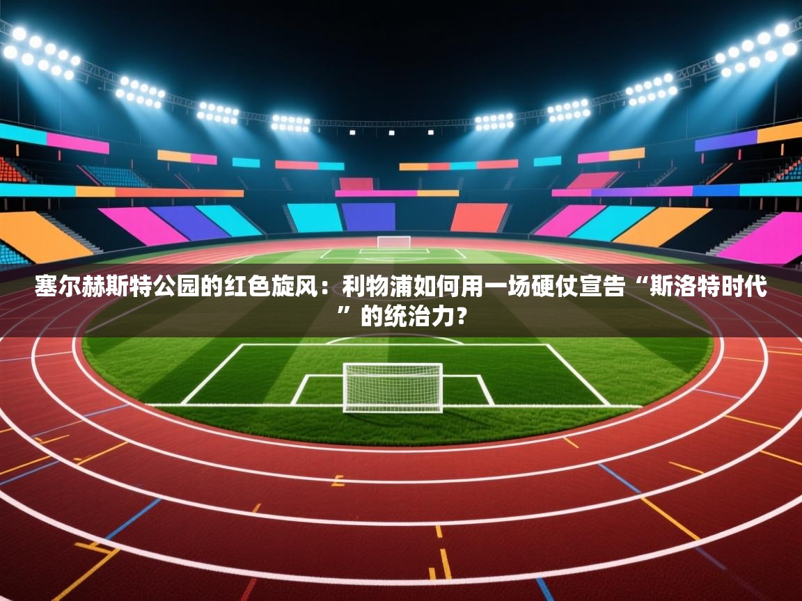 塞尔赫斯特公园的红色旋风：利物浦如何用一场硬仗宣告“斯洛特时代”的统治力？  第1张